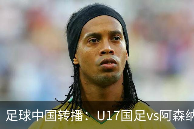 足球中国转播：U17国足vs阿森纳U17，万项、帅惟浩、李钧鹏缺阵
